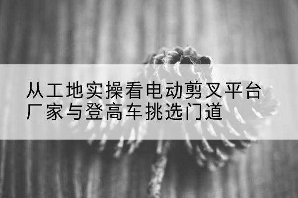 中山电动剪叉升降平台厂家-从工地实操看电动剪叉平台厂家与登高车挑选门道