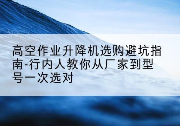 中山升降平台厂家-高空作业升降机选购避坑指南-行内人教你从厂家到型号一次选对