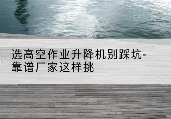 中山剪叉式升降机厂家-选高空作业升降机别踩坑-靠谱厂家这样挑