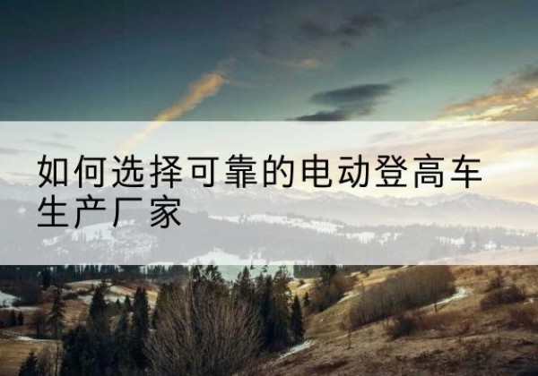 中山电动登高车厂家-如何选择可靠的电动登高车生产厂家