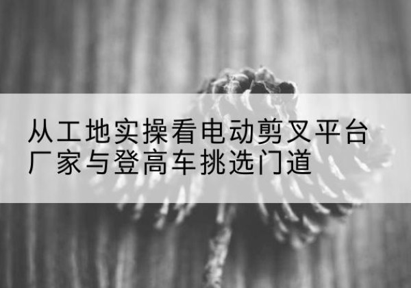 中山电动剪叉升降平台厂家-从工地实操看电动剪叉平台厂家与登高车挑选门道