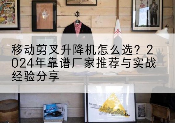 中山升降平台厂家推荐-移动剪叉升降机怎么选？2024年靠谱厂家推荐与实战经验分享