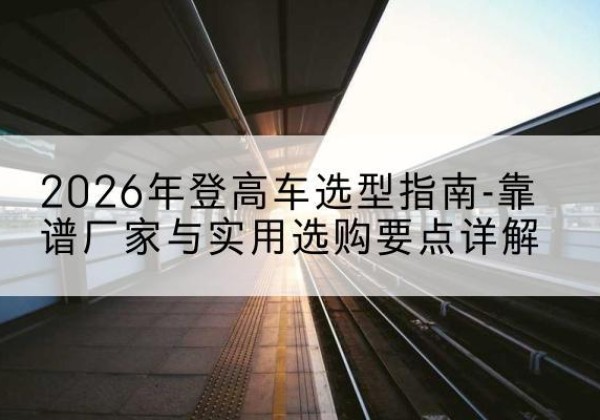 中山登高车厂家推荐-2026年登高车选型指南-靠谱厂家与实用选购要点详解